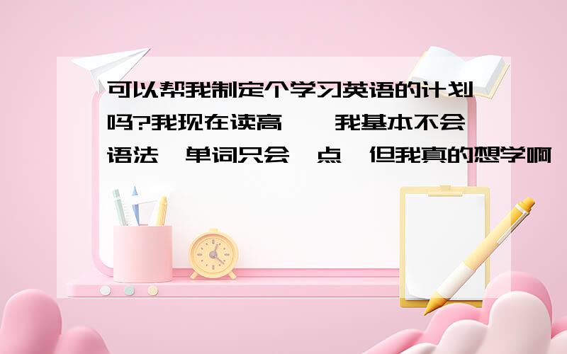 可以帮我制定个学习英语的计划吗?我现在读高一,我基本不会语法,单词只会一点,但我真的想学啊,求你们帮我制定一个计划.求你们了,我会严格的遵循你们的计划.我现在要努力因为我爸爸得