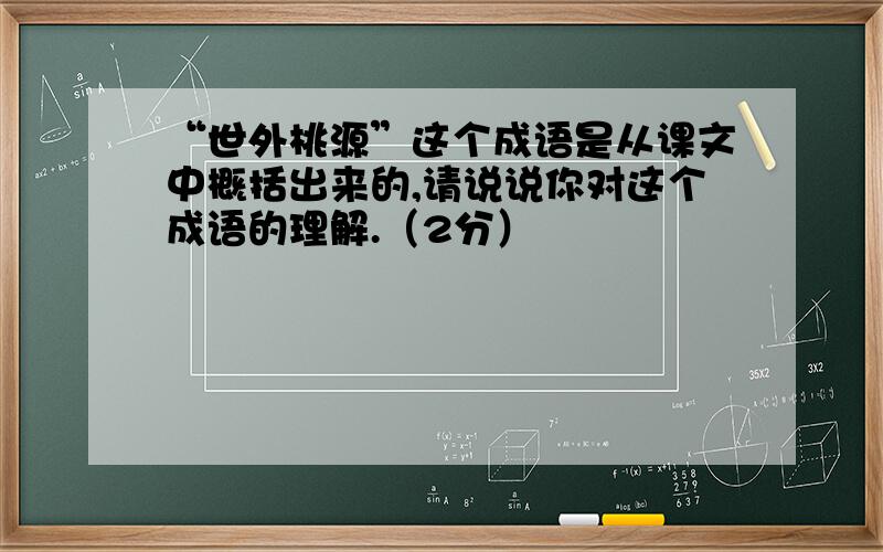 “世外桃源”这个成语是从课文中概括出来的,请说说你对这个成语的理解.（2分）