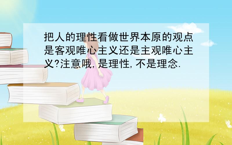 把人的理性看做世界本原的观点是客观唯心主义还是主观唯心主义?注意哦,是理性,不是理念.