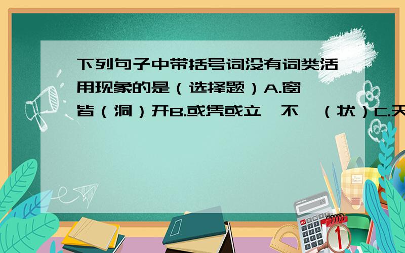 下列句子中带括号词没有词类活用现象的是（选择题）A.窗扉皆（洞）开B.或凭或立,不一（状）C.天丝竹之（乱）耳,无案牍之（劳）形D.则可以（王）矣