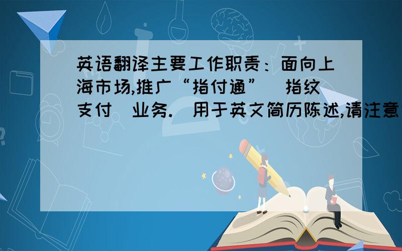 英语翻译主要工作职责：面向上海市场,推广“指付通”（指纹支付）业务.（用于英文简历陈述,请注意结构）