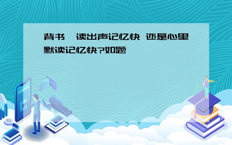 背书、读出声记忆快 还是心里默读记忆快?如题