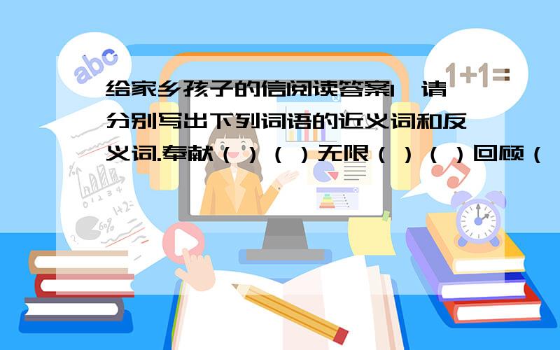 给家乡孩子的信阅读答案1、请分别写出下列词语的近义词和反义词.奉献（）（）无限（）（）回顾（）（）花费（）（）2.根据巴金老人的回信,想象同学们写给巴金老人信的内容,并写出来.