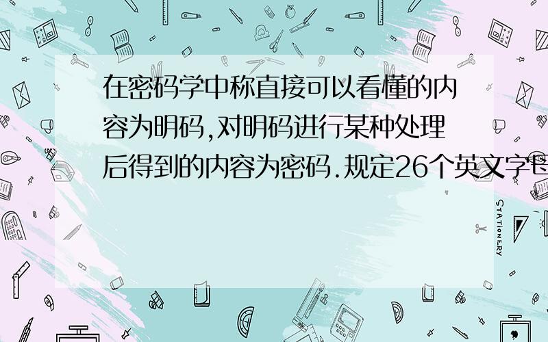 在密码学中称直接可以看懂的内容为明码,对明码进行某种处理后得到的内容为密码.规定26个英文字母按顺序分别对应整数0到25.现有一个由4个字母构成的密码单词,若记4个字母对应的数字分