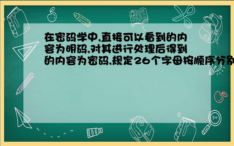 在密码学中,直接可以看到的内容为明码,对其进行处理后得到的内容为密码,规定26个字母按顺序分别对应整数0~26现有一个由四个字母构成的密码单词,若4个字母对应的整数分别为X1,X2,X3,X4,A且