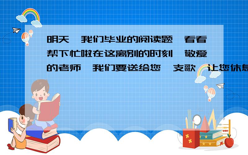 明天,我们毕业的阅读题,看看帮下忙啦在这离别的时刻,敬爱的老师,我们要送给您一支歌,让您休息的时候听听我们的心声.我们要把火一样的诗句塞在您的枕下,让您在睡梦中也能感受到我们炽