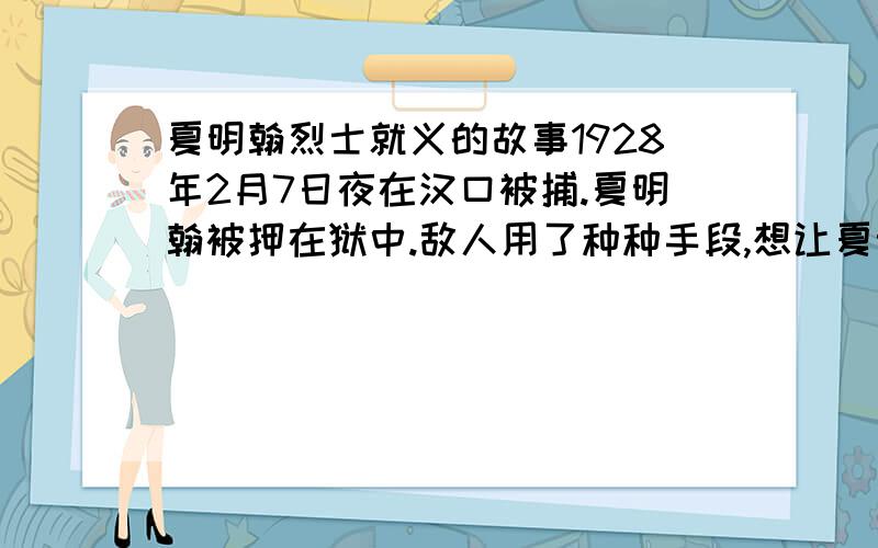 夏明翰烈士就义的故事1928年2月7日夜在汉口被捕.夏明翰被押在狱中.敌人用了种种手段,想让夏明翰说出中国共产党的地下组织,但是毫无所得.国民党反动派在对夏明翰实在没有办法的情况下,