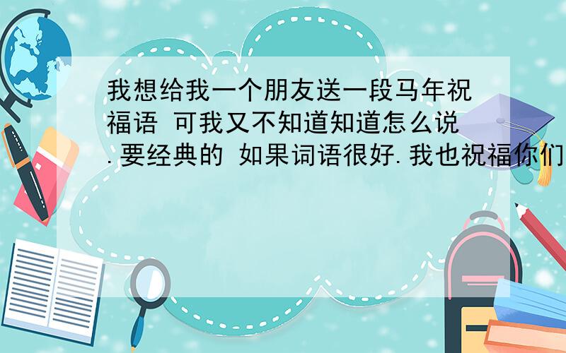 我想给我一个朋友送一段马年祝福语 可我又不知道知道怎么说.要经典的 如果词语很好.我也祝福你们马年财运滚滚马到成功.