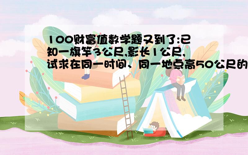 100财富值数学题又到了:已知一旗竿3公尺,影长1公尺,试求在同一时间、同一地点高50公尺的大楼100财富值数学题又到了:已知一旗竿3公尺,影长1公尺,试求在同一时间、同一地点高50公尺的大楼,