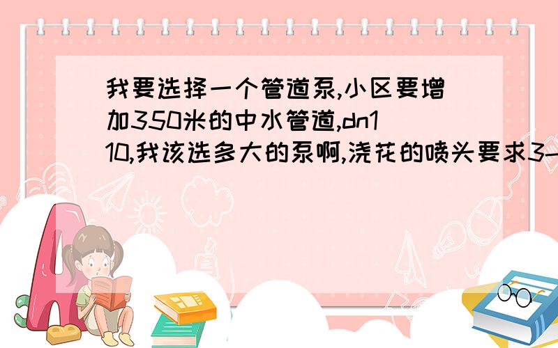 我要选择一个管道泵,小区要增加350米的中水管道,dn110,我该选多大的泵啊,浇花的喷头要求3-4公斤压力