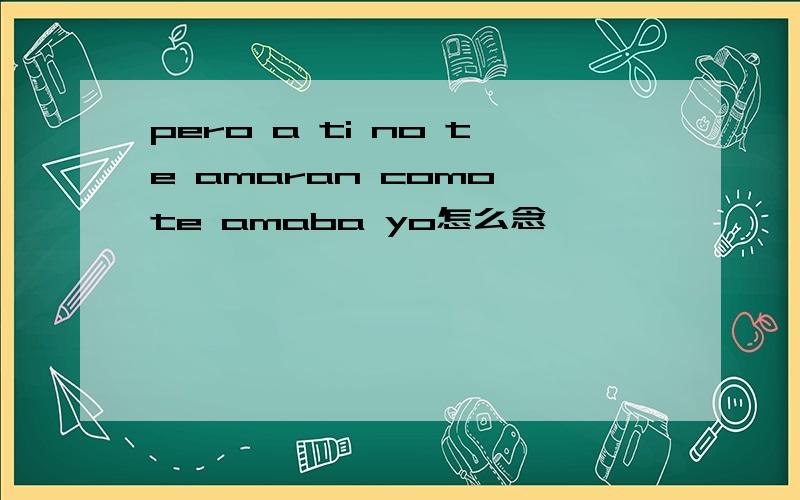 pero a ti no te amaran como te amaba yo怎么念