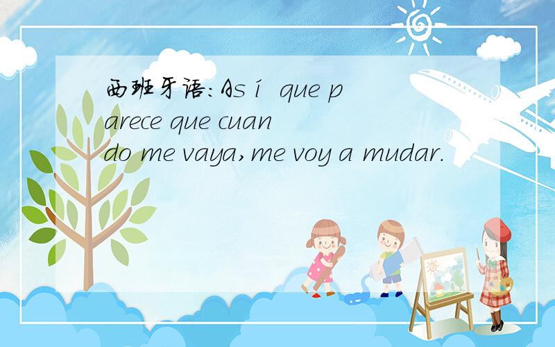 西班牙语：Así que parece que cuando me vaya,me voy a mudar.