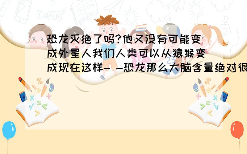 恐龙灭绝了吗?他又没有可能变成外星人我们人类可以从猿猴变成现在这样- -恐龙那么大脑含量绝对很高有没有可能进化成外星人呢