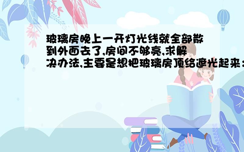 玻璃房晚上一开灯光线就全部散到外面去了,房间不够亮,求解决办法,主要是想把玻璃房顶给遮光起来：玻璃贴膜我也考虑过,但觉得贴起来比较麻烦；或者自粘墙纸,怕时间长了会被晒起皮；