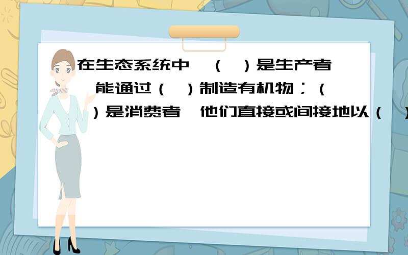 在生态系统中,（ ）是生产者,能通过（ ）制造有机物；（ ）是消费者,他们直接或间接地以（ ）为食