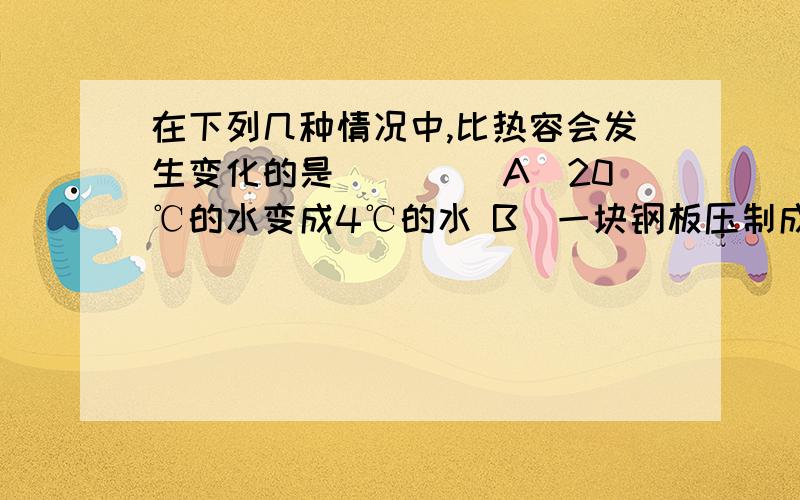 在下列几种情况中,比热容会发生变化的是（　　） A．20℃的水变成4℃的水 B．一块钢板压制成钢锅C．水结成冰D．把开水倒入冷水中比热容是物质的一种特性,与物质的状态有关,与物质的温