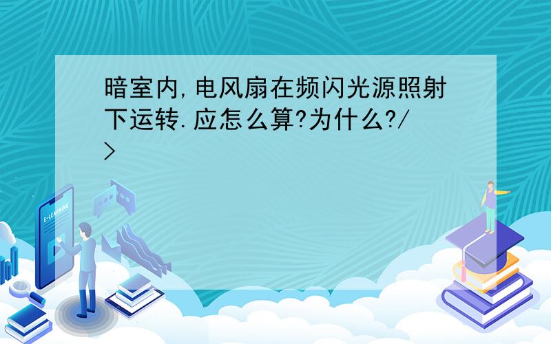 暗室内,电风扇在频闪光源照射下运转.应怎么算?为什么?/>