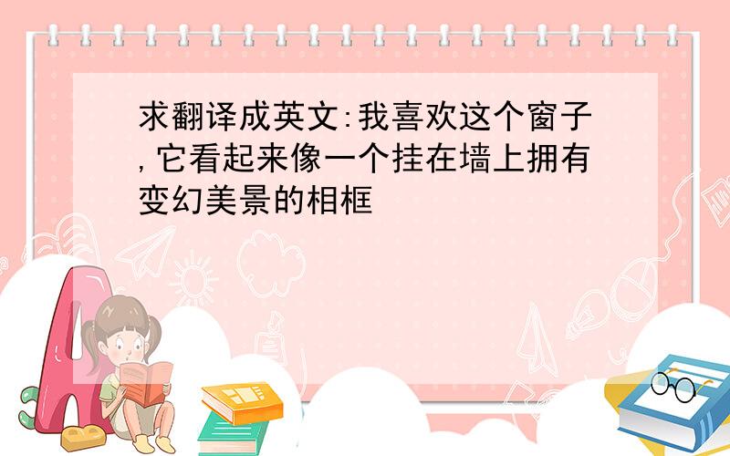 求翻译成英文:我喜欢这个窗子,它看起来像一个挂在墙上拥有变幻美景的相框