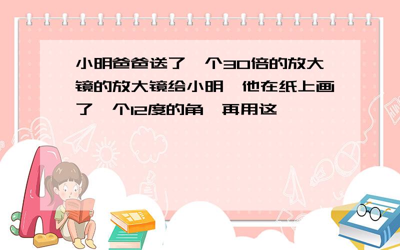 小明爸爸送了一个30倍的放大镜的放大镜给小明,他在纸上画了一个12度的角,再用这