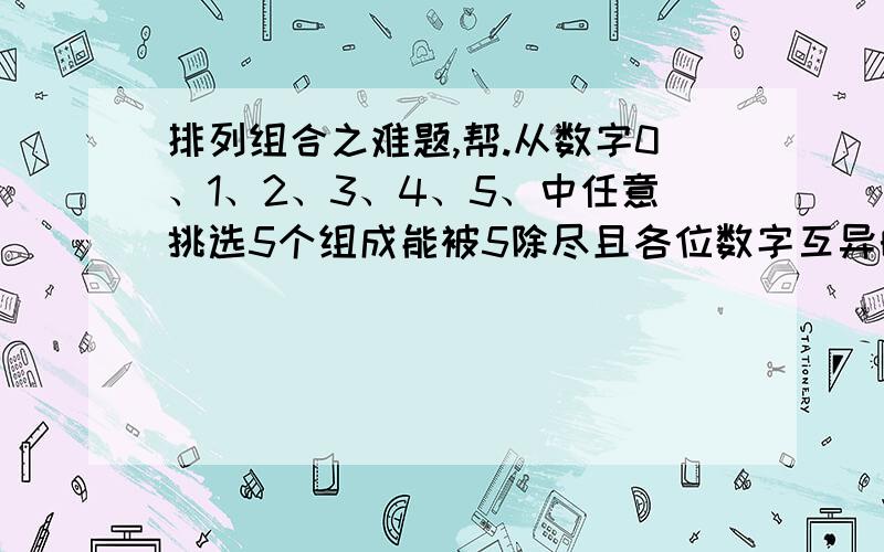 排列组合之难题,帮.从数字0、1、2、3、4、5、中任意挑选5个组成能被5除尽且各位数字互异的5位数,那么共可以组成多少个不同的五位数?