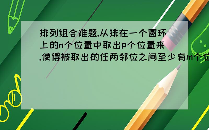 排列组合难题,从排在一个圆环上的n个位置中取出p个位置来,使得被取出的任两邻位之间至少有m个位置不被取出,求其选取方法数1楼,你能把答案写出来试试,你的答案是不是pC (n-pm) 可是给的答