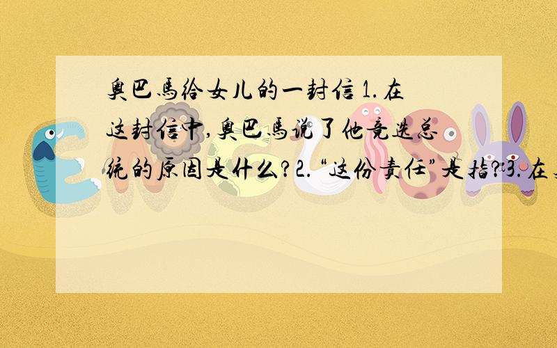 奥巴马给女儿的一封信 1.在这封信中,奥巴马说了他竞选总统的原因是什么?2.“这份责任”是指?3.在奥巴马看来,人生最大的快乐是?4.在信中奥巴马说了他的很多希望,请用简洁的语言概括几点.