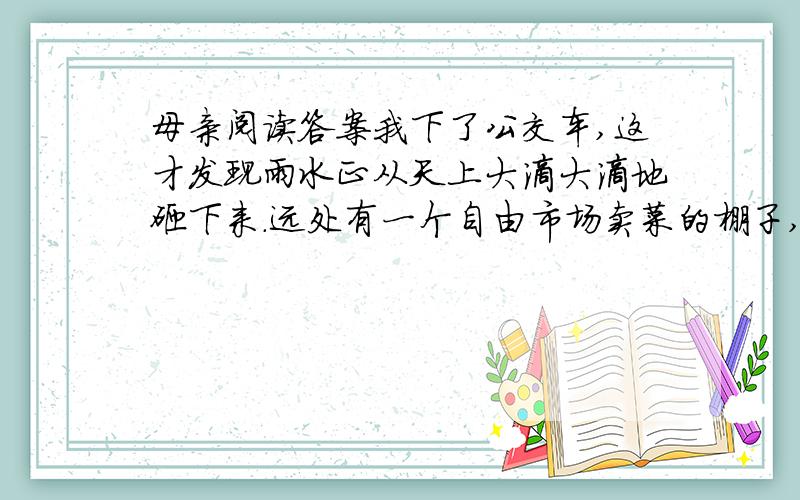 母亲阅读答案我下了公交车,这才发现雨水正从天上大滴大滴地砸下来.远处有一个自由市场卖菜的棚子,我三步并作两步冲了进去.小小的菜棚子里面已经挤了六七个人,大家眼巴巴地盼着雨能