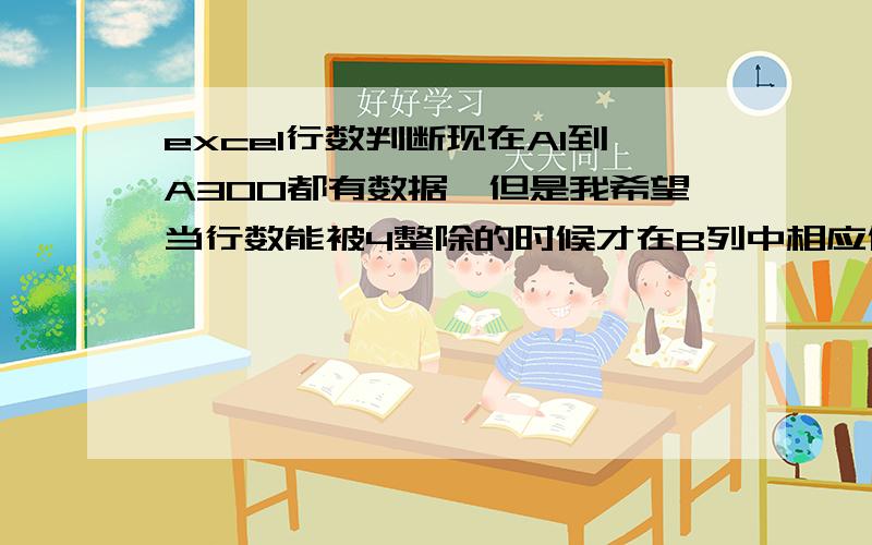 excel行数判断现在A1到A300都有数据,但是我希望当行数能被4整除的时候才在B列中相应位置显示.比如A8=30,由于A8能被4整除,因此B8显示30；A11=27,由于11不能被4整除,因此B11中不显示.请问B列判断语