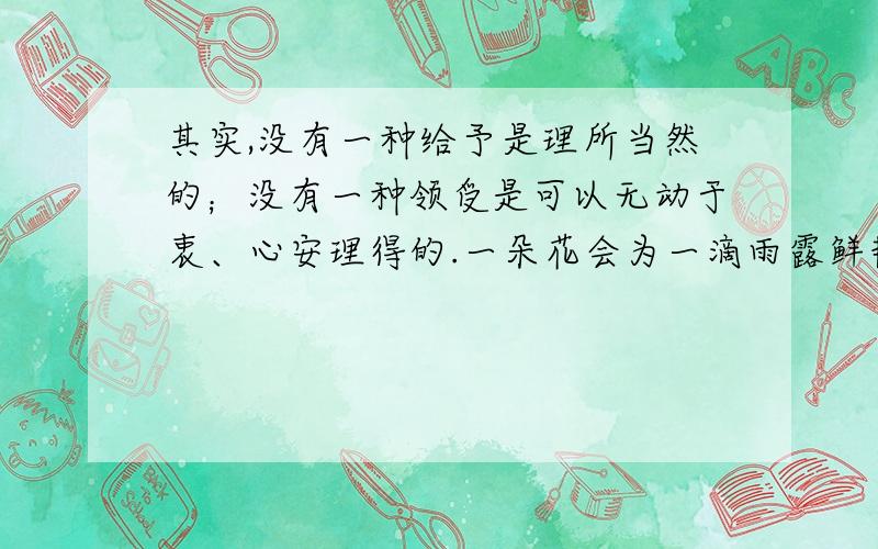 其实,没有一种给予是理所当然的；没有一种领受是可以无动于衷、心安理得的.一朵花会为一滴雨露鲜艳妩媚,一株草会因为一缕春风摇曳多姿,一湖水也会因一片落叶荡漾清波.____________________