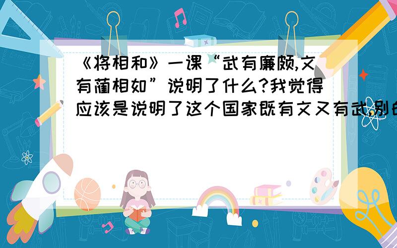 《将相和》一课“武有廉颇,文有蔺相如”说明了什么?我觉得应该是说明了这个国家既有文又有武,别的国家就不敢进攻赵国了.嗯嗯嗯嗯嗯嗯呢.如果能再完整一点就好啦!