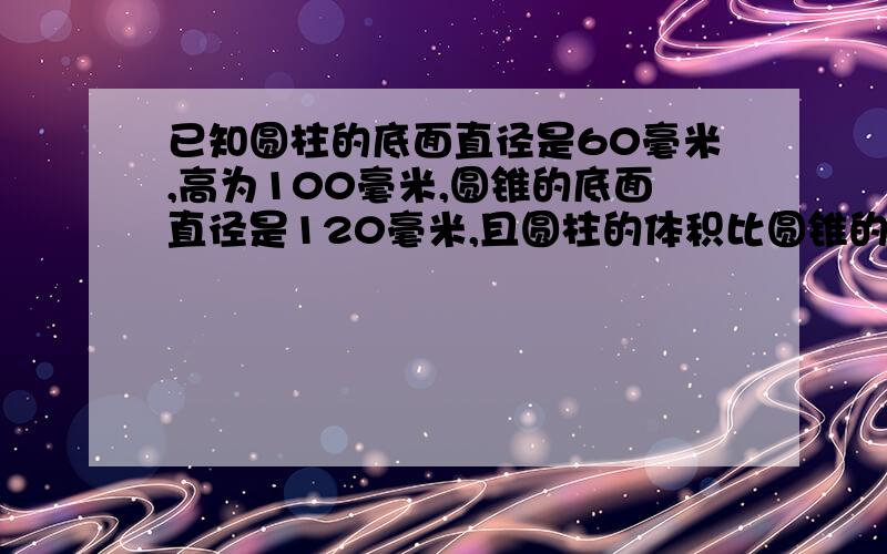 已知圆柱的底面直径是60毫米,高为100毫米,圆锥的底面直径是120毫米,且圆柱的体积比圆锥的体积多一半求圆锥的高时多少