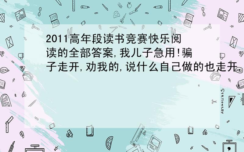 2011高年段读书竞赛快乐阅读的全部答案,我儿子急用!骗子走开,劝我的,说什么自己做的也走开,不输题,无错题就好