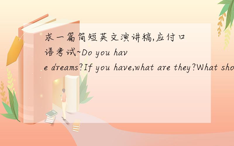 求一篇简短英文演讲稿,应付口语考试~Do you have dreams?If you have,what are they?What should you do to realize your dreams?你有梦想吗?如果你有,他们是什么?你应该做什么来实现你的梦想吗?