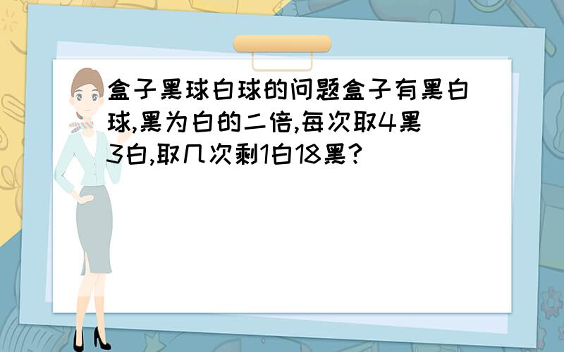 盒子黑球白球的问题盒子有黑白球,黑为白的二倍,每次取4黑3白,取几次剩1白18黑?