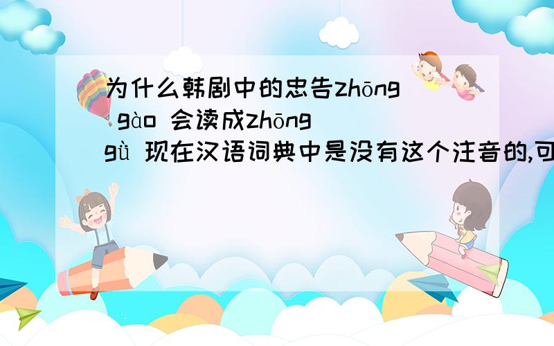 为什么韩剧中的忠告zhōng gào 会读成zhōng gǜ 现在汉语词典中是没有这个注音的,可是既然我们吧韩剧配音成那样,那应该是由这个字音的吧?可是这个字音已经被国家注音给许可的么?