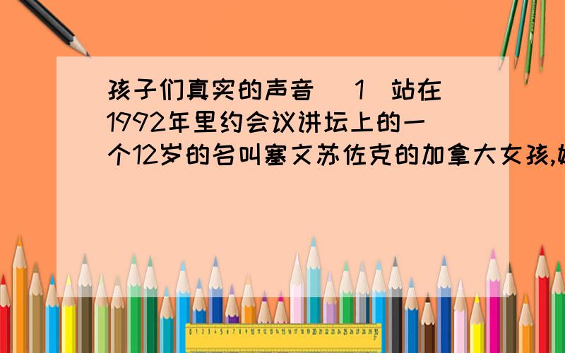 孩子们真实的声音 （1）站在1992年里约会议讲坛上的一个12岁的名叫塞文苏佐克的加拿大女孩,她的行动告诉我们:人类社会中经常被忽略的真实的声音是孩子们的声音,这样的声音总是诶物质