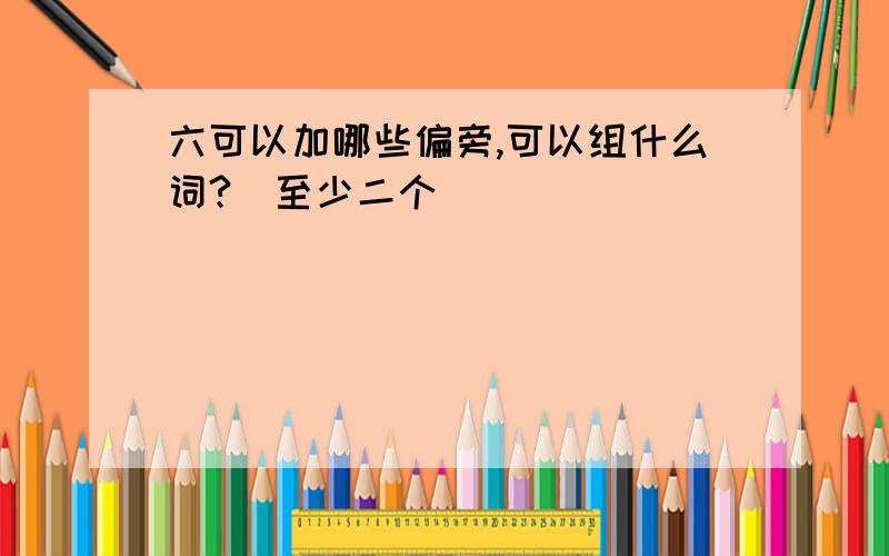 六可以加哪些偏旁,可以组什么词?(至少二个)