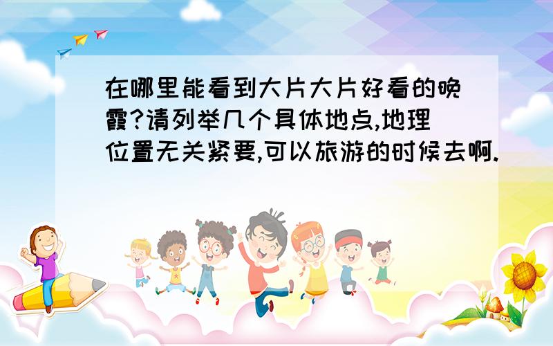 在哪里能看到大片大片好看的晚霞?请列举几个具体地点,地理位置无关紧要,可以旅游的时候去啊.