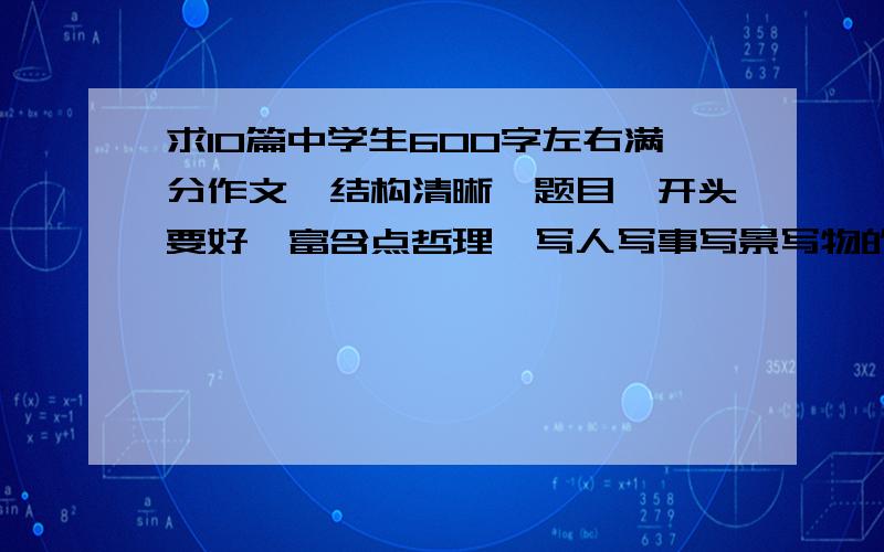 求10篇中学生600字左右满分作文,结构清晰,题目、开头要好,富含点哲理,写人写事写景写物的都可以.注意：1.600字左右.2.结构清晰,题目、开头要好,富含点哲理（可有可无）.3.优美词句,描写、