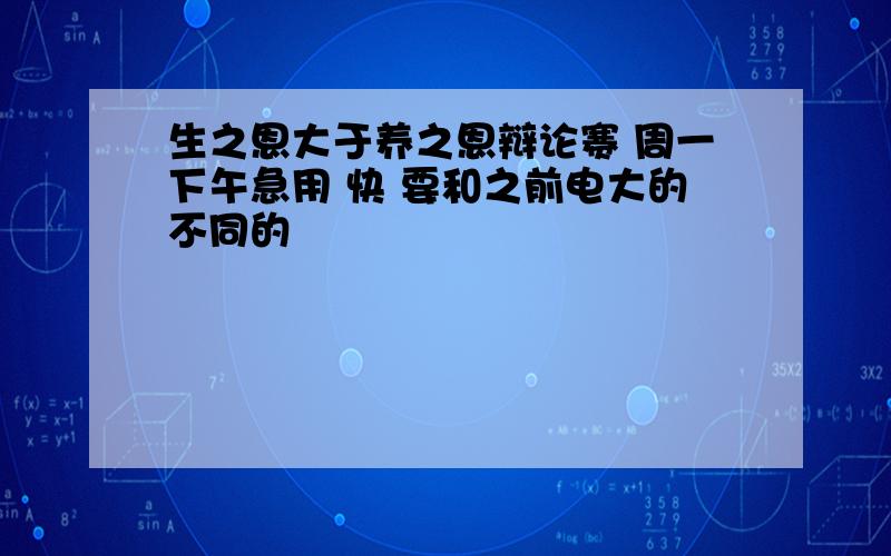 生之恩大于养之恩辩论赛 周一下午急用 快 要和之前电大的不同的