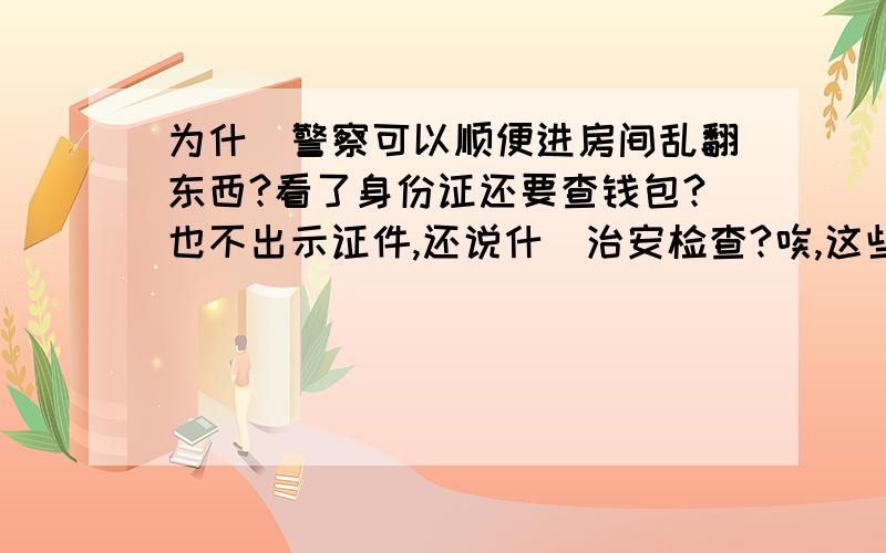 为什麼警察可以顺便进房间乱翻东西?看了身份证还要查钱包?也不出示证件,还说什麼治安检查?唉,这些人就像是土匪似的...没等我说话他们就已经动手乱翻了...