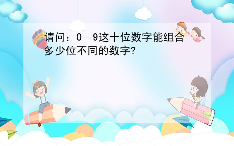 请问：0—9这十位数字能组合多少位不同的数字?