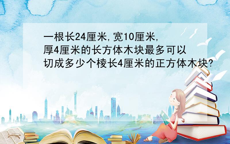 一根长24厘米,宽10厘米,厚4厘米的长方体木块最多可以切成多少个棱长4厘米的正方体木块?