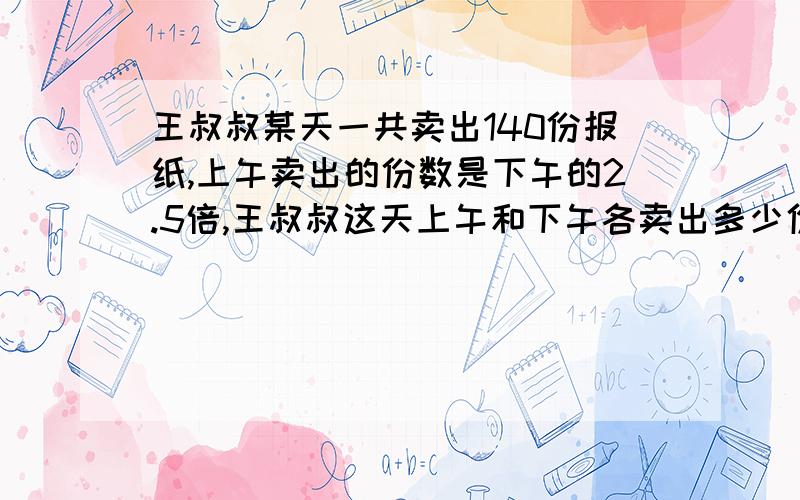 王叔叔某天一共卖出140份报纸,上午卖出的份数是下午的2.5倍,王叔叔这天上午和下午各卖出多少份?