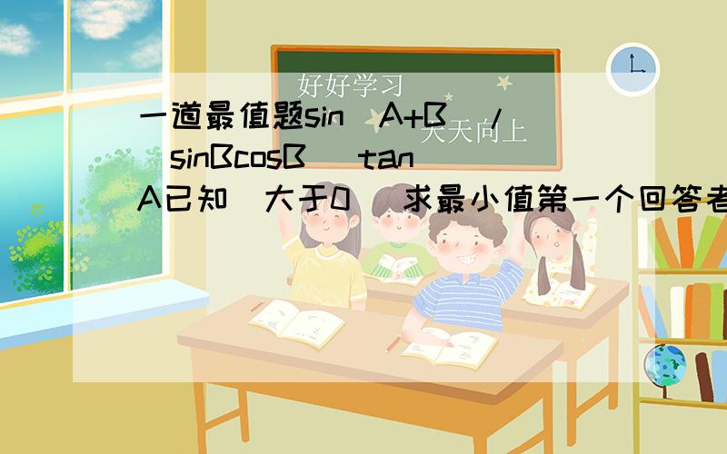 一道最值题sin(A+B)/(sinBcosB) tanA已知（大于0） 求最小值第一个回答者=(sinAcosB+cosAsinB)/(sinBcosB) =sinA+cosA/cosB解错了