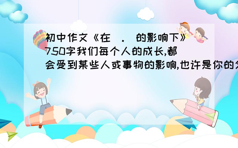 初中作文《在（.）的影响下》750字我们每个人的成长,都会受到某些人或事物的影响,也许是你的父母老师,也许是你的同窗好友,也许是文学作品中一个虚构的人物形象,也许是生活中的一件小