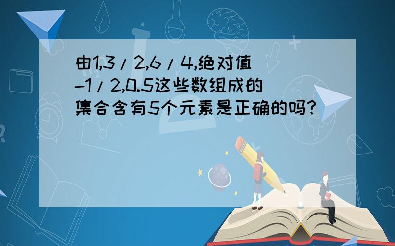 由1,3/2,6/4,绝对值-1/2,0.5这些数组成的集合含有5个元素是正确的吗?