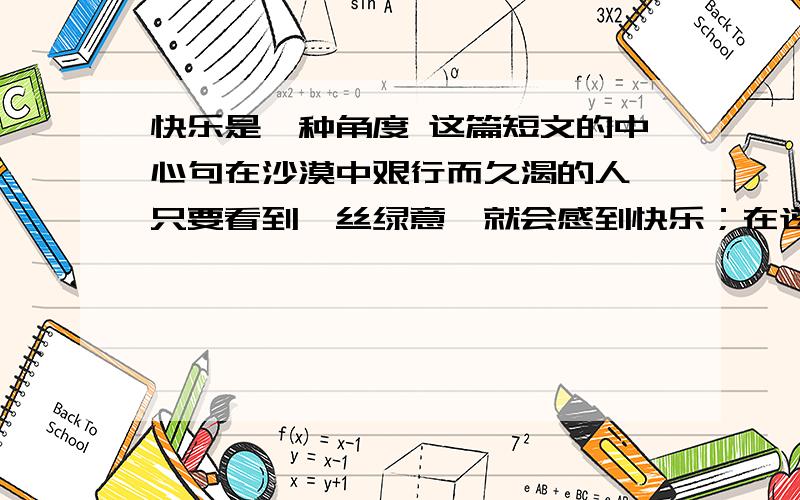 快乐是一种角度 这篇短文的中心句在沙漠中艰行而久渴的人,只要看到一丝绿意,就会感到快乐；在逆境中挣扎而伤痕累累的人,只要听到半句鼓励的言辞,快乐感便油然而生.荆棘划伤了手指,可