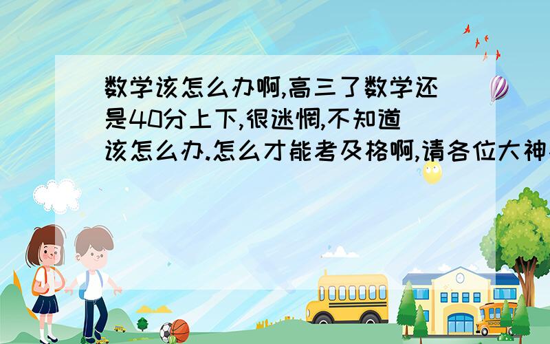 数学该怎么办啊,高三了数学还是40分上下,很迷惘,不知道该怎么办.怎么才能考及格啊,请各位大神各位给点意见吧.感激不尽.