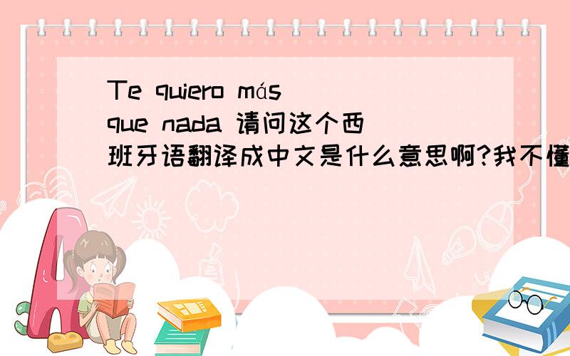 Te quiero más que nada 请问这个西班牙语翻译成中文是什么意思啊?我不懂··迷茫中···